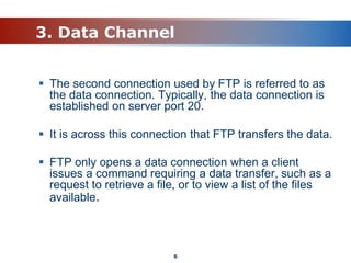 3. Data Channel
 The second connection used by FTP is referred to as
the data connection. Typically, the data connection is
established on server port 20.
 It is across this connection that FTP transfers the data.
 FTP only opens a data connection when a client
issues a command requiring a data transfer, such as a
request to retrieve a file, or to view a list of the files
available.
6
 