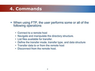 4. Commands
 When using FTP, the user performs some or all of the
following operations
• Connect to a remote host
• Navigate and manipulate the directory structure.
• List files available for transfer.
• Define the transfer mode, transfer type, and data structure
• Transfer data to or from the remote host
• Disconnect from the remote host.
7
 