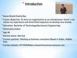 * Introduction
*Name:Khalid Shafiq Rao
*Career Objective: To drive an organization as an entrepreneur where I can
utilize my experience and diversified exposures to develop new brands.
*Education: Bachelor of Technology(Mechanical Engineering)
*Nationality:Indian
*Age:40
*Marital status :Married
*Current position: Working as business consultant Based in Dubai, Middle
East.
*Contact details:+971559590464,info@drilltechinternational.com
 