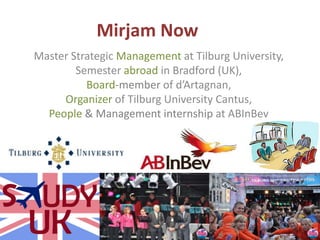 Mirjam Now  Master Strategic Management at Tilburg University,  Semester abroad in Bradford (UK), Board-member of d’Artagnan, Organizer of Tilburg University Cantus, People & Management internship at ABInBev 