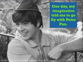 One day, my
imagination
told me to go
fly with Peter
Pan.
https://www.)lickr.com/photos/11325321@N08/6889155129/in/photolist-­‐buLHNH-­‐mUTyuv-­‐7Xdqwh-­‐pe5qjg-­‐bEvdfn-­‐brAhzf-­‐4NDPn3-­‐5n3XqA-­‐6Vh3fp-­‐6Vh3AH-­‐e2R12J-­‐raaoC3-­‐9hefxu-­‐9hefvA-­‐9hefwf-­‐9hefym-­‐osMaAN-­‐ciWPYq-­‐btE1WW-­‐6zXAcX-­‐5yemw1-­‐p7Vwxy-­‐5yendm-­‐5y9ZNn-­‐X2km-­‐7c4iui-­‐8nkg7U-­‐bzAGw3-­‐ohm1cp-­‐ofzmVM-­‐ofvZwY-­‐
cXGD45-­‐p9GnWp-­‐p9Fzhn-­‐p7VLBW-­‐p9G7ex-­‐p9FHYa-­‐p9XpfF-­‐3Qmrc6-­‐bDZueq-­‐bBa4ue-­‐mUVDVW-­‐5wEqF1-­‐bwugGB-­‐p9DZuV-­‐9gJoK3-­‐9gFj72-­‐9gJp4o-­‐tGagbS-­‐nHMaaf
 