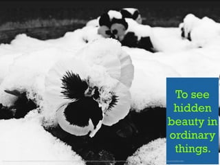 To see
hidden
beauty in
ordinary
things.
https://www.ﬂickr.com/photos/130520284@N03/15940856873/in/photolist-4gimJ5-7L7tb-7tbBdr-6X2Sog-5DemPH-8zkpdv-rPYMNw-atpHYj-atn51g-atpHUq-atn4XH-e4SSdH-atn4YT-bLXqoM-5M9oJ4-9sa288-7qsyJG-9FaoSF-tKLKf-qhD4nT-8Cgznv-9Un8d4-2b9WRX-4fr8By
 