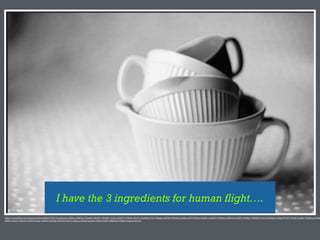 I have the 3 ingredients for human flight….
https://www.)lickr.com/photos/twobee/8484547237/in/photolist-­‐dVKwic-­‐dM83vx-­‐7AxmbU-­‐3WrBCC-­‐9fA9EU-­‐7L39vz-­‐4UcFY3-­‐37RxFy-­‐4UcFTL-­‐9qrbK8-­‐g7Ai1f-­‐4JKygd-­‐agYXAN-­‐dVKwKc-­‐ns2JSQ-­‐eofYCY-­‐Nk5ah-­‐h6KiRv-­‐anNMnT-­‐7GPEHQ-­‐anNN44-­‐4w9zHP-­‐dLBWgU-­‐7d9QHF-­‐g7Ah1Q-­‐8GAQus-­‐tnQ9g-­‐5TsT2C-­‐5ToxS6-­‐bcaKtt-­‐55b6Up-­‐g7AxMs
jtBS82-­‐anRzi7-­‐dV6n3w-­‐b5ZEE-­‐b5ZEg-­‐e389ZD-­‐4X15Aq-­‐dV6n9Q-­‐9hCtVJ-­‐e38a5p-­‐e38a4k-­‐6ryo8r-­‐6Y8GYa-­‐WnP4-­‐4HZKrB-­‐9j7RgW-­‐e3ugwb-­‐b4ULxB
 
