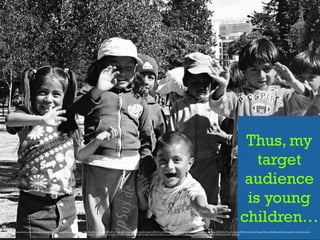Thus, my
target
audience
is young
children…
https://www.ﬂickr.com/photos/epsos/4929687589/in/photolist-8vBWnB-7WuHRx-3KuJEN-wLwo1F-78RKXP-n719e-8k7Ui5-6JWAzj-621uDA-nkrAcF-4R72K7-a15iGE-fkmvPU-qbb2vi-5MV9hk-8rLtFZ-JQfVm-nxzsQa-3GXPLM-4FhL4Y-Rgtos-4R71Ef-bUvYhX-67jppr-7PpLij-8fwWSz-pGtA7C-ncgtmP-nurdrH-5Lh552-
edWwrr-5inEPT-4qRtxj-7fLcht-tFcutK-2kCwgc-6tgw1w-4gVqRR-a1wiE2-9bQKzZ-ARFpi-nxyZb5-qGCftb-nKqym6-57m5Fz-pN9yDK-p4wt6f-6FEMtt-q9mEB1-de56qC
 