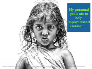 My personal
goals are to
help
impoverished
children….
https://www.ﬂickr.com/photos/nithiclicks/16114390907/in/photolist-9rdu4w-621uDA-qxYsZZ-q9mEB1-sx3T2a-61WgVk-cKXUgN-byPqXz-4rXtwE-isvqfg-71FqkM-isuN7L-6ydwzx-nm1xYi-621v7b-KbfMN-isuMff-meTKn-e2P4Jn-Kb5yn-ags7kP-apnofH-aguMnq-Kb5yV-f8pvKx-eZsJCM-dw25qB-fqvpZy-
MVgMt-7rgYSK-4jFtFU-6yhDjW-qJﬁCc-bv8Zbx-cL3ddA-f8oUKp-bFivG4-pHDMrC-bNXCjH-dbQySd-79U6Ax-621vwd-cKXpFq-Kb5yr-2i5PFo-7ugnyF-dbQyGG-6NvbWa-rj7XYQ-M2aLo
 