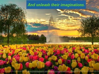 And unleash their imaginations.
https://www.ﬂickr.com/photos/saneepix/4569424129/in/photolist-7XMuAD-6cGrgu-7YQdNq-6nt5X1-fTcuQu-ht66k-84s4zk-nqmnkC-wjPLA-7KjZjr-8MDbrZ-e6iPgU-89Tw5Q-p59AkS-5LVP4E-9zVHaR-ELx7g-gRu2rU-fqcg29-6HPouy-6z8pej-dbvTz6-7H54Kk-8ZVktv-fKaa4R-8MtWqu-7WBuA2-dbvTuX-4RDokh-qMyPht-dN9oW
czJvpu-6whmkD-e6S1YM-5y9Lmn-6B3s58-oSyFMg-fD4Ngx-8fPKrA-dfmdun-89TsG5-eVRB9u-7znbaU-8WgR9s-3XBxv-5nqVCw-7vF7ow-56GyUJ-rqEZWG-fKvviU
 