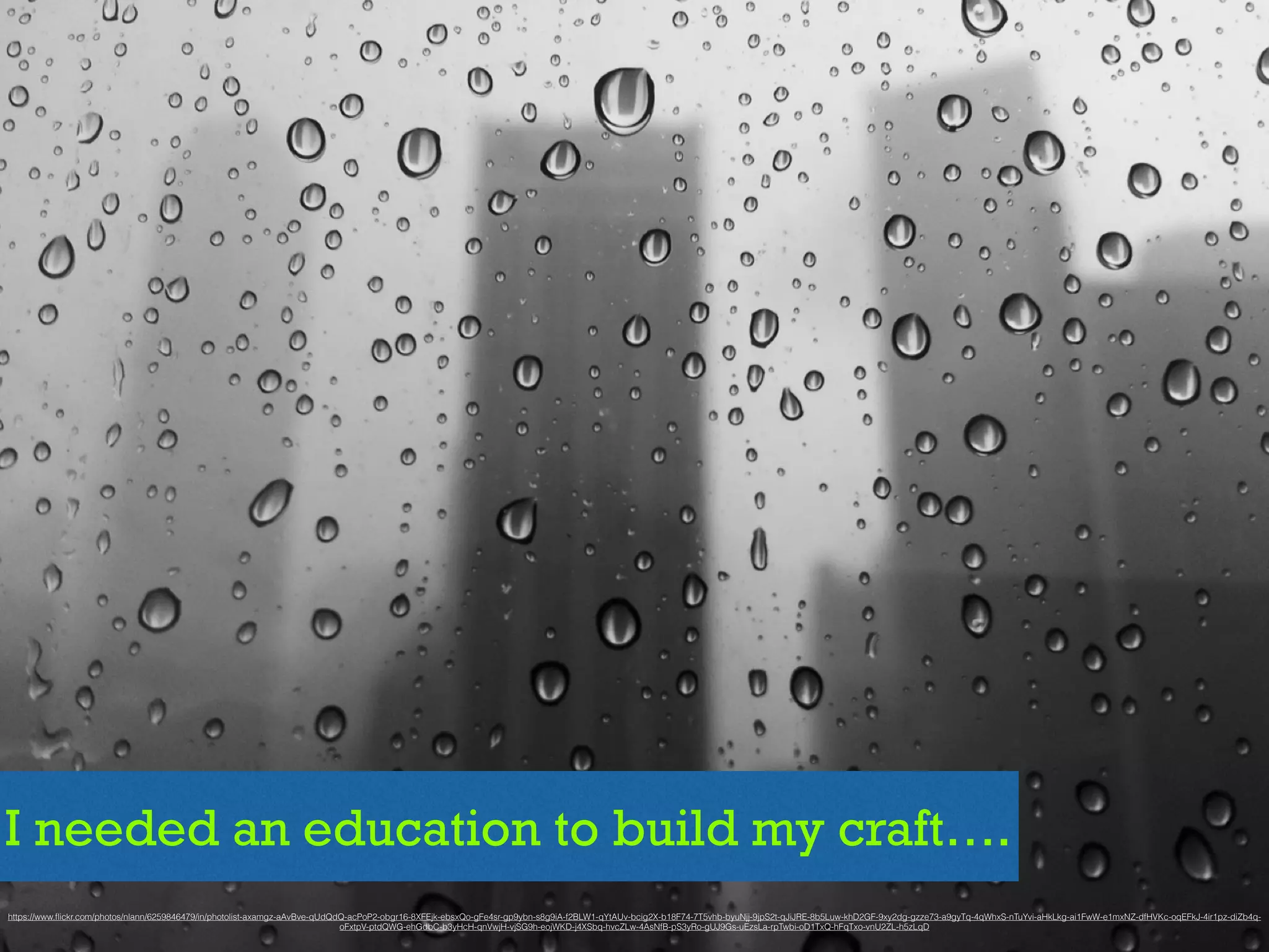 I needed an education to build my craft….
https://www.ﬂickr.com/photos/nlann/6259846479/in/photolist-axamgz-aAvBve-qUdQdQ-acPoP2-obgr16-8XFEjk-ebsxQo-gFe4sr-gp9ybn-s8g9iA-f2BLW1-qYtAUv-bcig2X-b18F74-7T5vhb-byuNjj-9jpS2t-qJiJRE-8b5Luw-khD2GF-9xy2dg-gzze73-a9gyTq-4qWhxS-nTuYvi-aHkLkg-ai1FwW-e1mxNZ-dfHVKc-oqEFkJ-4ir1pz-diZb4q-
oFxtpV-ptdQWG-ehGdbC-b3yHcH-qnVwjH-vjSG9h-eojWKD-j4XSbq-hvcZLw-4AsNfB-pS3yRo-gUJ9Gs-uEzsLa-rpTwbi-oD1TxQ-hFqTxo-vnU2ZL-h5zLqD
 