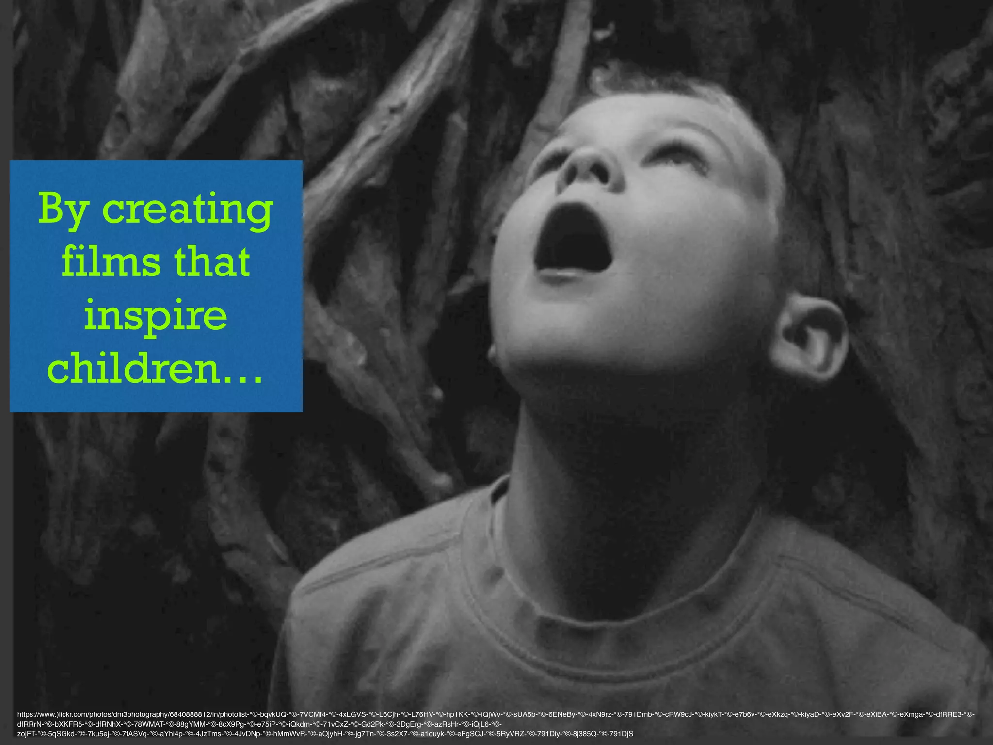 By creating
films that
inspire
children…
https://www.)lickr.com/photos/dm3photography/6840888812/in/photolist-°©‐bqvkUQ-°©‐7VCMf4-°©‐4xLGVS-°©‐L6Cjh-°©‐L76HV-°©‐hp1KK-°©‐iQjWv-°©‐sUA5b-°©‐6ENeBy-°©‐4xN9rz-°©‐791Dmb-°©‐cRW9cJ-°©‐kiykT-°©‐e7b6v-°©‐eXkzq-°©‐kiyaD-°©‐eXv2F-°©‐eXiBA-°©‐eXmga-°©‐dfRRE3-°©‐
dfRRrN-°©‐bXKFR5-°©‐dfRNhX-°©‐78WMAT-°©‐88gYMM-°©‐8cX9Pg-°©‐e75iP-°©‐iQkdm-°©‐71vCxZ-°©‐Gd2Pk-°©‐3DgErg-°©‐azRsHr-°©‐iQjL6-°©‐
zojFT-°©‐5qSGkd-°©‐7ku5ej-°©‐7fASVq-°©‐aYhi4p-°©‐4JzTms-°©‐4JvDNp-°©‐hMmWvR-°©‐aQjyhH-°©‐jg7Tn-°©‐3s2X7-°©‐a1ouyk-°©‐eFgSCJ-°©‐5RyVRZ-°©‐791Diy-°©‐8j385Q-°©‐791DjS
 