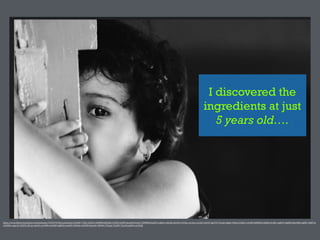 I discovered the
ingredients at just
5 years old….
https://www.)lickr.com/photos/vinothchandar/5929570738/in/photolist-­‐a2YANf-­‐77tZkJ-­‐2GhfCx-­‐4zNMRY-­‐hQ5h8G-­‐5rTXEf-­‐nAViFf-­‐peyjAB-­‐8rw6vC-­‐5B9RWQ-­‐kqfZS3-­‐cigNHy-­‐a9pFQj-­‐cKsCHw-­‐vbTjqs-­‐ceL4wu-­‐ceL3jE-­‐roXc2S-­‐5gGY2Y-­‐7sssah-­‐njEgiv-­‐r9Xnzt-­‐2i2BzC-­‐ceL48S-­‐ebMWpP-­‐asRkGx-­‐4cx)bC-­‐cigR1N-­‐cigMzG-­‐bkwNRd-­‐cigQb7-­‐aBdTwf-­‐
wXGKPw-­‐agpcaU-­‐LFKPG-­‐cfF1qu-­‐eks4t5-­‐ceL3M9-­‐avsE6W-­‐cigMTq-­‐axuAPH-­‐o9Noh6-­‐avHGRT-­‐66cp9m-­‐5BFd4x-­‐72otnp-­‐72otDV-­‐72or1R-­‐aqEVsc-­‐arG5QH
 