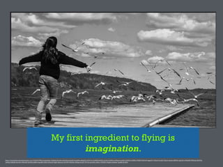 My first ingredient to flying is
imagination.
https://www.)lickr.com/photos/ben_rea/15100337986/in/photolist-­‐7HzBnb-­‐faYCmE-­‐whUrhH-­‐p1nboW-­‐5wmNUa-­‐qD6pYD-­‐wT6z7m-­‐5vAN4N-­‐KwG9L-­‐zCoSo-­‐5vANfo-­‐5vANuq-­‐5vwtJB-­‐5vANH5-­‐5vAMPL-­‐9VQDTf-­‐8JVviW-­‐4gqp5N-­‐74DqvN-­‐5cofJA-­‐7jEprS-­‐a6objt-­‐4MfGGG-­‐egb2X3-­‐cDWqHW-­‐f9B9nQ-­‐6MsF9Q-­‐
xuXYg2-­‐4ZRjdB-­‐5xCmPu-­‐4M2nRJ-­‐9yGf4Q-­‐tzJBKw-­‐bqsaR8-­‐ec8FL2-­‐B3suD-­‐VTgJG-­‐5QwucG-­‐eE23F8-­‐7XkGMz-­‐9EBixg-­‐4vcAT-­‐7ZT1Yc-­‐qwn2SG-­‐a4JZ1c-­‐72EHX3-­‐iT5g8w-­‐6XAdtm-­‐7qziBR-­‐4L7H6S
 