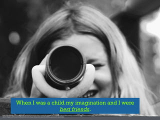 When I was a child my imagination and I were
best friends.
https://www.)lickr.com/photos/stampinmom/4872283043/in/photolist-­‐8qxJ14-­‐nmZqf9-­‐RPV38-­‐NDdzX-­‐9WF4rH-­‐7yctBE-­‐7y8E18-­‐p1B8dD-­‐mSHPkV-­‐6Y2K-­‐f)j6bo-­‐61yxGV-­‐8vY8Ha-­‐ouLEzB-­‐6CUdM1-­‐9dFg75-­‐6E2rH1-­‐P3yND-­‐7bTQXX-­‐5t8CUx-­‐ff4PUZ-­‐ff9N1a-­‐f)iZpo-­‐ffoW2L-­‐ff9JFz-­‐ff9ab8-­‐ffop1m-­‐ffp7YU-­‐ff4EEe-­‐ffopeE-­‐ffa7g4-­‐f)iVKo-­‐f)iKZU-­‐
aBeFV3-­‐73RggW-­‐ncwG9N-­‐6DXj2R-­‐mYQzsK-­‐6CUdYs-­‐rEVc-­‐67Nxot-­‐7NRUaA-­‐ffoYh1-­‐ffoJh9-­‐ff4rRi-­‐f)j2Vm-­‐npwKji-­‐ffor3d-­‐9Du2Sf-­‐f)j86o
 