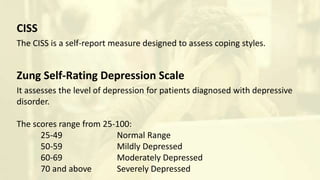 CISS
The CISS is a self-report measure designed to assess coping styles.
Zung Self-Rating Depression Scale
It assesses the level of depression for patients diagnosed with depressive
disorder.
The scores range from 25-100:
25-49 Normal Range
50-59 Mildly Depressed
60-69 Moderately Depressed
70 and above Severely Depressed
 