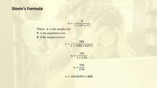 𝑛 =
𝑁
1 + (𝑁 𝑥 𝑒2)
Where: n is the sample size
N is the population size
E is the margin of error
𝑛 =
784
1 + (784 𝑥 0.052)
𝑛 =
784
1 + 1.96
𝑛 =
784
2.96
𝑛 = 264.8649 𝑜𝑟 𝟐𝟔𝟓
Slovin’s Formula
 