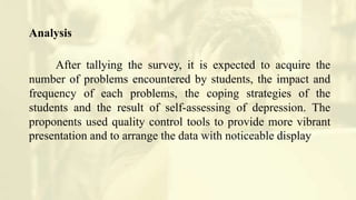 Analysis
After tallying the survey, it is expected to acquire the
number of problems encountered by students, the impact and
frequency of each problems, the coping strategies of the
students and the result of self-assessing of depression. The
proponents used quality control tools to provide more vibrant
presentation and to arrange the data with noticeable display
 