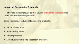 Industrial Engineering Students
They are the sample group that usually experience stressors since
they are mostly under pressure.
Some stressors of Industrial Engineering Students:
 Financial concerns
 Relationship issues
 Family pressures
 Stressful academic and classroom pressures
 