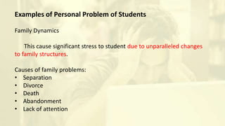 Examples of Personal Problem of Students
Family Dynamics
This cause significant stress to student due to unparalleled changes
to family structures.
Causes of family problems:
• Separation
• Divorce
• Death
• Abandonment
• Lack of attention
 