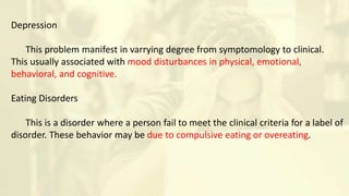 Depression
This problem manifest in varrying degree from symptomology to clinical.
This usually associated with mood disturbances in physical, emotional,
behavioral, and cognitive.
Eating Disorders
This is a disorder where a person fail to meet the clinical criteria for a label of
disorder. These behavior may be due to compulsive eating or overeating.
 