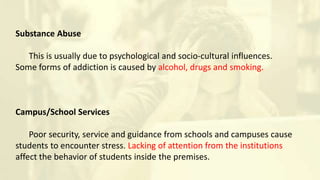 Substance Abuse
This is usually due to psychological and socio-cultural influences.
Some forms of addiction is caused by alcohol, drugs and smoking.
Campus/School Services
Poor security, service and guidance from schools and campuses cause
students to encounter stress. Lacking of attention from the institutions
affect the behavior of students inside the premises.
 