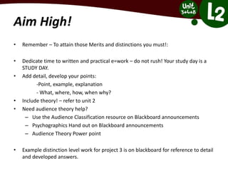 Aim High!
• Remember – To attain those Merits and distinctions you must!:
• Dedicate time to written and practical e=work – do not rush! Your study day is a
STUDY DAY.
• Add detail, develop your points:
-Point, example, explanation
- What, where, how, when why?
• Include theory! – refer to unit 2
• Need audience theory help?
– Use the Audience Classification resource on Blackboard announcements
– Psychographics Hand out on Blackboard announcements
– Audience Theory Power point
• Example distinction level work for project 3 is on blackboard for reference to detail
and developed answers.
 