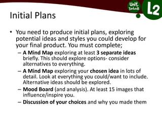 Initial Plans
• You need to produce initial plans, exploring
potential ideas and styles you could develop for
your final product. You must complete;
– A Mind Map exploring at least 3 separate ideas
briefly. This should explore options- consider
alternatives to everything.
– A Mind Map exploring your chosen idea in lots of
detail. Look at everything you could/want to include.
Alternative ideas should be explored.
– Mood Board (and analysis). At least 15 images that
influence/inspire you.
– Discussion of your choices and why you made them
 