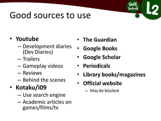 Good sources to use
• Youtube
– Development diaries
(Dev Diaries)
– Trailers
– Gameplay videos
– Reviews
– Behind the scenes
• Kotaku/i09
– Use search engine
– Academic articles on
games/films/tv
• The Guardian
• Google Books
• Google Scholar
• Periodicals
• Library books/magazines
• Official website
– May be blocked
 