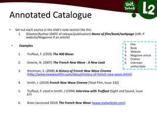 Annotated Catalogue
• Set out each source in the slide’s note section like this
1. Director/Author (DATE of release/publication) Name of film/book/webpage (URL if
website/Magazine if an article)
• Examples
1. Truffaut, F. (1959) The 400 Blows
2. Greene, N. (2007) The French New Wave - A New Look
3. Hitchman, S. (2008) A History of French New Wave Cinema
(http://www.newwavefilm.com/about/history-of-french-new-wave.shtml)
4. Smith, J. (2014) French New Wave Cinema (Total Film, Issue 332)
5. Truffaut, F. cited in Smith, J (1994) Interview with Truffaut (Sight and Sound, issue
67)
6. Anon (accessed 2014) The French New Wave (www.realwebsite.com)
1. Film
2. Book
3. Website
4. Magazine article
5. Citation
6. Unknown
author/date
 
