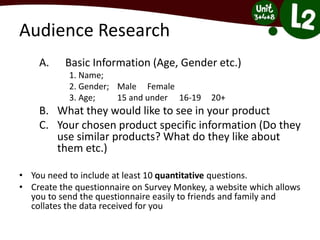 Audience Research
A. Basic Information (Age, Gender etc.)
1. Name;
2. Gender; Male Female
3. Age; 15 and under 16-19 20+
B. What they would like to see in your product
C. Your chosen product specific information (Do they
use similar products? What do they like about
them etc.)
• You need to include at least 10 quantitative questions.
• Create the questionnaire on Survey Monkey, a website which allows
you to send the questionnaire easily to friends and family and
collates the data received for you
 