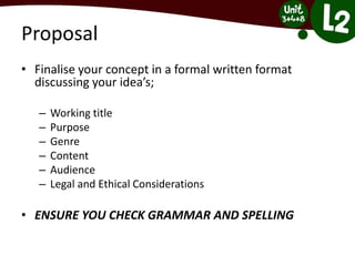 Proposal
• Finalise your concept in a formal written format
discussing your idea’s;
– Working title
– Purpose
– Genre
– Content
– Audience
– Legal and Ethical Considerations
• ENSURE YOU CHECK GRAMMAR AND SPELLING
 