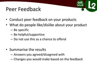 Peer Feedback
• Conduct peer feedback on your products
• What do people like/dislike about your product
– Be specific
– Be helpful/supportive
– Do not use this as a chance to offend
• Summarise the results
– Answers you agreed/disagreed with
– Changes you would make based on the feedback
 