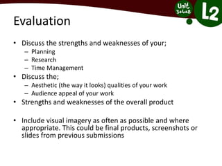 Evaluation
• Discuss the strengths and weaknesses of your;
– Planning
– Research
– Time Management
• Discuss the;
– Aesthetic (the way it looks) qualities of your work
– Audience appeal of your work
• Strengths and weaknesses of the overall product
• Include visual imagery as often as possible and where
appropriate. This could be final products, screenshots or
slides from previous submissions
 