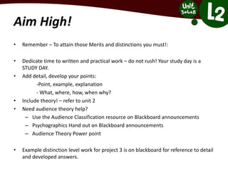 Aim High!
• Remember – To attain those Merits and distinctions you must!:
• Dedicate time to written and practical work – do not rush! Your study day is a
STUDY DAY.
• Add detail, develop your points:
-Point, example, explanation
- What, where, how, when why?
• Include theory! – refer to unit 2
• Need audience theory help?
– Use the Audience Classification resource on Blackboard announcements
– Psychographics Hand out on Blackboard announcements
– Audience Theory Power point
• Example distinction level work for project 3 is on blackboard for reference to detail
and developed answers.
 