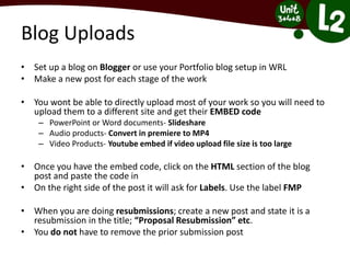 Blog Uploads
• Set up a blog on Blogger or use your Portfolio blog setup in WRL
• Make a new post for each stage of the work
• You wont be able to directly upload most of your work so you will need to
upload them to a different site and get their EMBED code
– PowerPoint or Word documents- Slideshare
– Audio products- Convert in premiere to MP4
– Video Products- Youtube embed if video upload file size is too large
• Once you have the embed code, click on the HTML section of the blog
post and paste the code in
• On the right side of the post it will ask for Labels. Use the label FMP
• When you are doing resubmissions; create a new post and state it is a
resubmission in the title; “Proposal Resubmission” etc.
• You do not have to remove the prior submission post
 