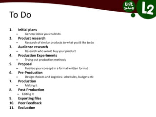 To Do
1. Initial plans
– General ideas you could do
2. Product research
– Research of similar products to what you’d like to do
3. Audience research
– Research who would buy your product
4. Production Experiments
– Trying out production methods
5. Proposal
– Finalise your concept in a formal written format
6. Pre-Production
– Design choices and Logistics- schedules, budgets etc
7. Production
– Making it
8. Post-Production
– Editing it
9. Exporting files
10. Peer Feedback
11. Evaluation
 