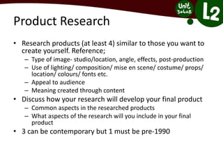 Product Research
• Research products (at least 4) similar to those you want to
create yourself. Reference;
– Type of image- studio/location, angle, effects, post-production
– Use of lighting/ composition/ mise en scene/ costume/ props/
location/ colours/ fonts etc.
– Appeal to audience
– Meaning created through content
• Discuss how your research will develop your final product
– Common aspects in the researched products
– What aspects of the research will you include in your final
product
• 3 can be contemporary but 1 must be pre-1990
 