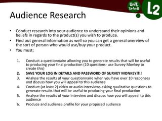 Audience Research
• Conduct research into your audience to understand their opinions and
beliefs in regards to the product(s) you wish to produce.
• Find out general information as well so you can get a general overview of
the sort of person who would use/buy your product.
• You must;
1. Conduct a questionnaire allowing you to generate results that will be useful
to producing your final production (10 questions- use Survey Monkey to
create this)
2. SAVE YOUR LOG IN DETAILS AND PASSWORD OF SURVEY MONKEY!!!!
3. Analyse the results of your questionnaire when you have over 10 responses
and discuss how you will appeal to this audience
4. Conduct (at least 2) video or audio interviews asking qualitative questions to
generate results that will be useful to producing your final production
5. Analyse the results of your interview and discuss how you will appeal to this
audience
6. Produce and audience profile for your proposed audience
 