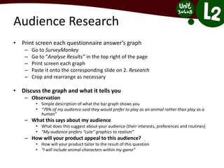 Audience Research
• Print screen each questionnaire answer’s graph
– Go to SurveyMonkey
– Go to “Analyse Results” in the top right of the page
– Print screen each graph
– Paste it onto the corresponding slide on 2. Research
– Crop and rearrange as necessary
• Discuss the graph and what it tells you
– Observation
• Simple description of what the bar graph shows you
• “79% of my audience said they would prefer to play as an animal rather than play as a
human”
– What this says about my audience
• What does this suggest about your audience (their interests, preferences and routines)
• “My audience prefers “cute” graphics to realism”
– How will your product appeal to this audience?
• How will your product tailor to the result of this question
• “I will include animal characters within my game”
 