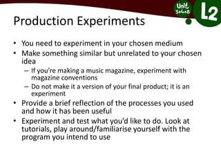 Production Experiments
• You need to experiment in your chosen medium
• Make something similar but unrelated to your chosen
idea
– If you’re making a music magazine, experiment with
magazine conventions
– Do not make it a version of your final product; it is an
experiment
• Provide a brief reflection of the processes you used
and how it has been useful
• Experiment and test what you’d like to do. Look at
tutorials, play around/familiarise yourself with the
program you intend to use
 