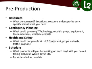 Pre-Production
• Resources
– What do you need? Locations, costume and props- be very
specific about what you need
• Contingency Planning
– What could go wrong? Technology, models, props, equipment,
team members, weather, animals
• Health and Safety
– What could put people at risk? Equipment, props, animals,
traffic, costume
• Schedule
– What products will you be working on each day? Will you be out
taking pictures? Which days? Etc.
– Be as detailed as possible
 