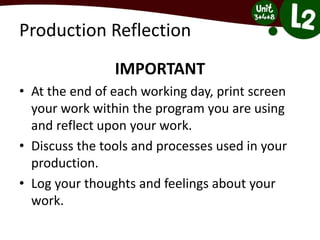 Production Reflection
IMPORTANT
• At the end of each working day, print screen
your work within the program you are using
and reflect upon your work.
• Discuss the tools and processes used in your
production.
• Log your thoughts and feelings about your
work.
 