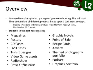 Overview
• You need to make a product package of your own choosing. This will most
likely contain lots of different products based upon a consistent concept;
– Creating a fake band and making products related to them- Poster, T-shirts,
Merchandise, CD Cover etc
• Students in the past have created;
• Magazines
• Posters
• CD Cases
• DVD Cases
• T-shirt designs
• Video Game assets
• Radio show
• Press Kit/Release
• Graphic Novels
• Point-of-Sale
• Recipe Cards
• Adverts
• Themed photography
portfolio
• Podcast
• Graphics portfolio
 
