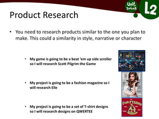 Product Research
• You need to research products similar to the one you plan to
make. This could a similarity in style, narrative or character
• My game is going to be a beat ‘em up side scroller
so I will research Scott Pilgrim the Game
• My project is going to be a fashion magazine so I
will research Elle
• My project is going to be a set of T-shirt designs
so I will research designs on QWERTEE
 