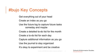 #bujo Key Concepts
Get everything out of your head
Create an index as you go
Use the future log to capture future tasks
someday and maybe
Create a detailed to-do list for the month
Create a to-do list for each day
Capture additional information as you go
Use the journal to stay organized
It’s okay to experiment and be creative
SCHOOL OF INFORMATION STUDIES | SYRACUSE UNIVERSITY 11
 