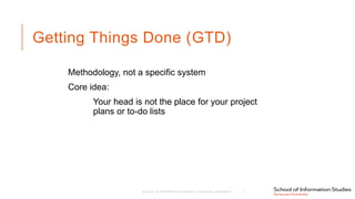 Getting Things Done (GTD)
Methodology, not a specific system
Core idea:
Your head is not the place for your project
plans or to-do lists
SCHOOL OF INFORMATION STUDIES | SYRACUSE UNIVERSITY 3
 