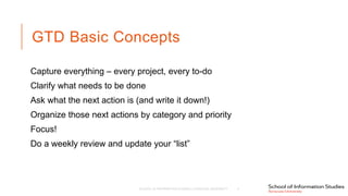 GTD Basic Concepts
Capture everything – every project, every to-do
Clarify what needs to be done
Ask what the next action is (and write it down!)
Organize those next actions by category and priority
Focus!
Do a weekly review and update your “list”
SCHOOL OF INFORMATION STUDIES | SYRACUSE UNIVERSITY 4
 
