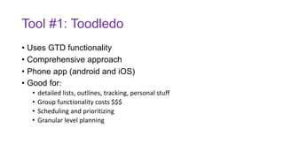 Tool #1: Toodledo
• Uses GTD functionality
• Comprehensive approach
• Phone app (android and iOS)
• Good for:
• detailed lists, outlines, tracking, personal stuff
• Group functionality costs $$$
• Scheduling and prioritizing
• Granular level planning
 