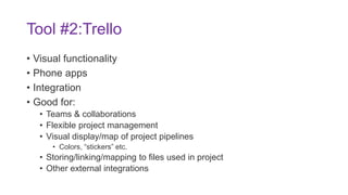 Tool #2:Trello
• Visual functionality
• Phone apps
• Integration
• Good for:
• Teams & collaborations
• Flexible project management
• Visual display/map of project pipelines
• Colors, “stickers” etc.
• Storing/linking/mapping to files used in project
• Other external integrations
 