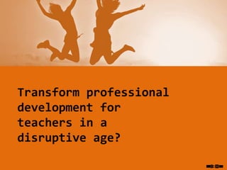 Transform professional
development for
teachers in a
disruptive age?
 