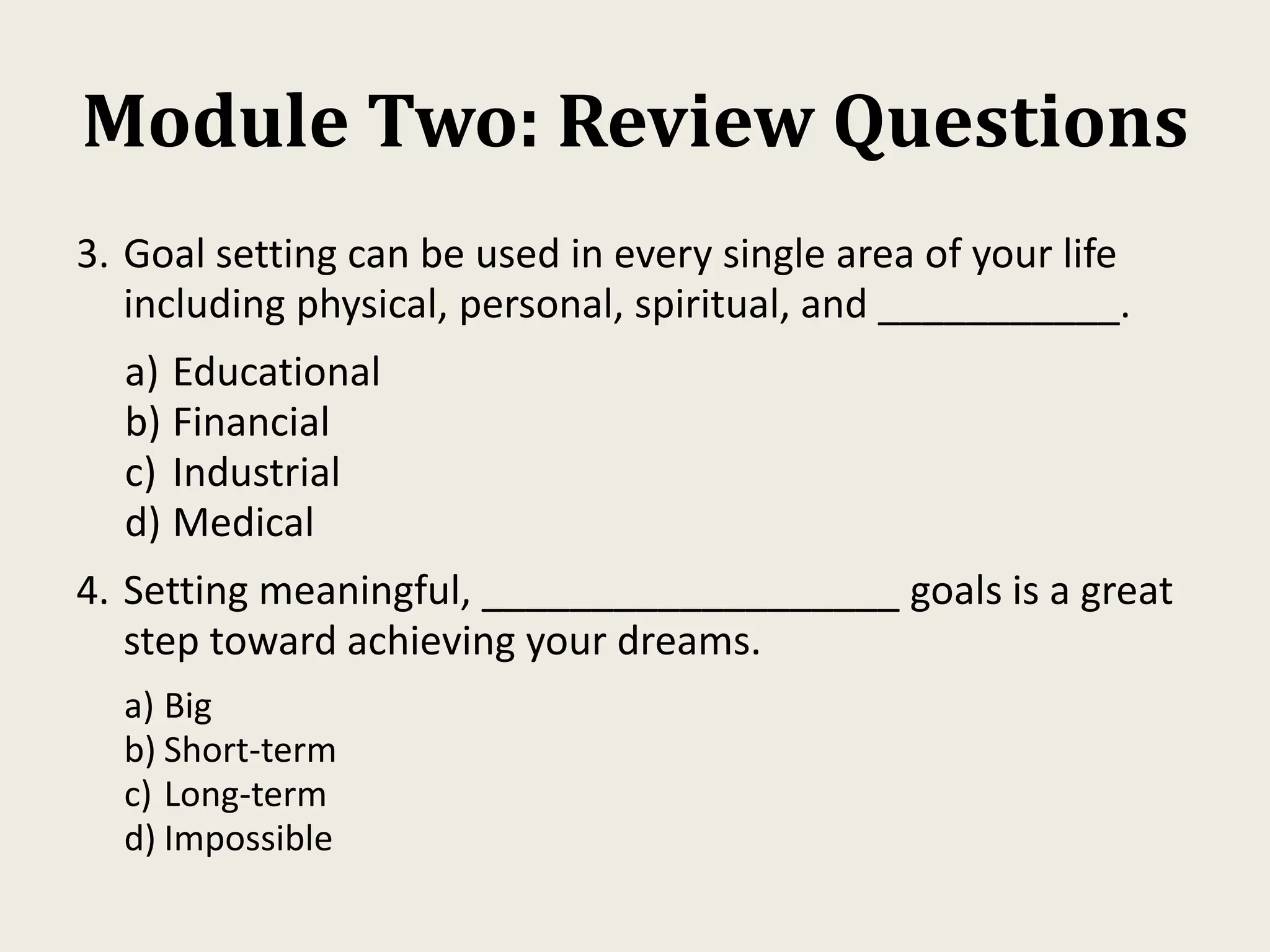 Module Two: Review Questions
3. Goal setting can be used in every single area of your life
including physical, personal, spiritual, and ___________.
a) Educational
b) Financial
c) Industrial
d) Medical
4. Setting meaningful, ___________________ goals is a great
step toward achieving your dreams.
a) Big
b) Short-term
c) Long-term
d) Impossible
 