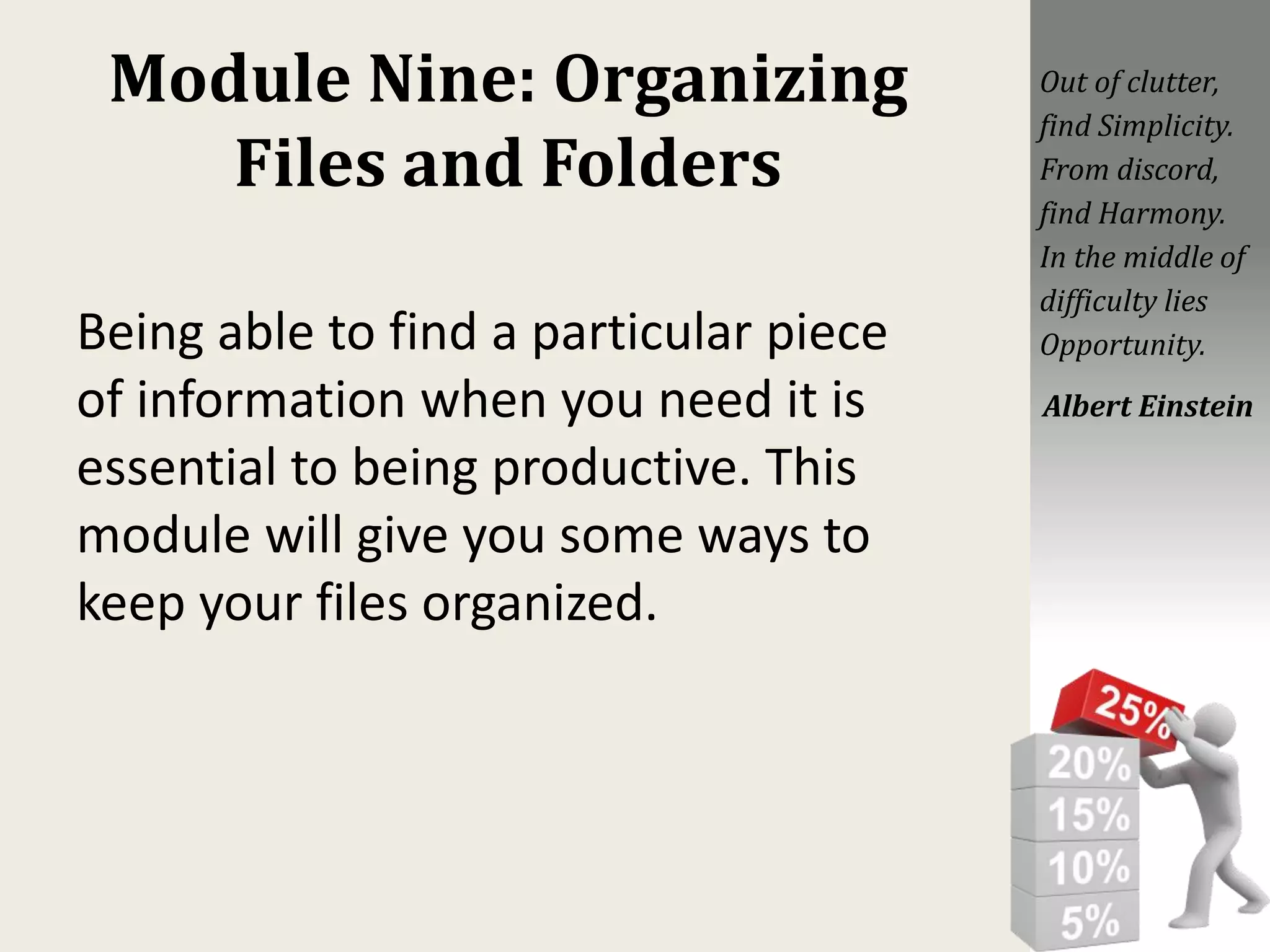 Module Nine: Organizing
Files and Folders
Being able to find a particular piece
of information when you need it is
essential to being productive. This
module will give you some ways to
keep your files organized.
Out of clutter,
find Simplicity.
From discord,
find Harmony.
In the middle of
difficulty lies
Opportunity.
Albert Einstein
 