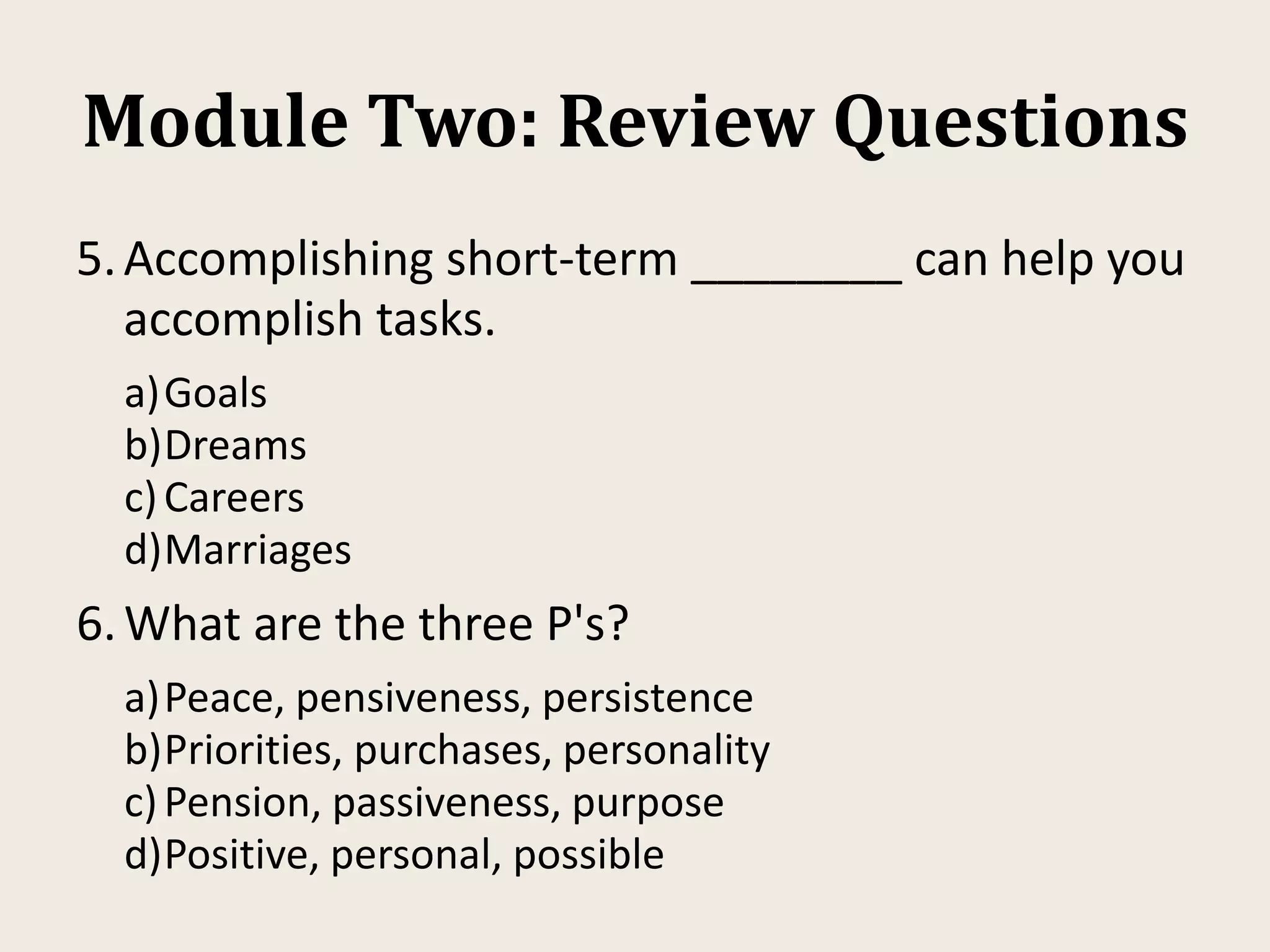 Module Two: Review Questions
5.Accomplishing short-term ________ can help you
accomplish tasks.
a)Goals
b)Dreams
c)Careers
d)Marriages
6.What are the three P's?
a)Peace, pensiveness, persistence
b)Priorities, purchases, personality
c)Pension, passiveness, purpose
d)Positive, personal, possible
 
